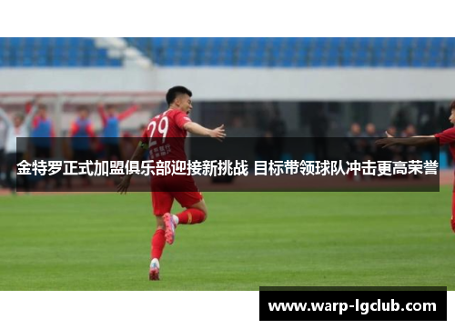金特罗正式加盟俱乐部迎接新挑战 目标带领球队冲击更高荣誉