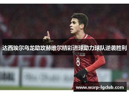 达西埃尔乌龙助攻赫维尔精彩进球助力球队逆袭胜利 达西埃尔乌龙助攻赫维尔精彩进球助力球队逆袭胜利
