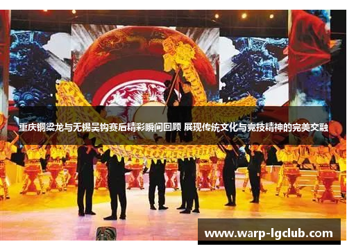 重庆铜梁龙与无锡吴钩赛后精彩瞬间回顾 展现传统文化与竞技精神的完美交融
