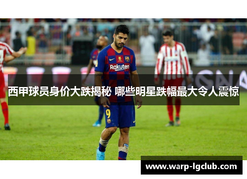 西甲球员身价大跌揭秘 哪些明星跌幅最大令人震惊
