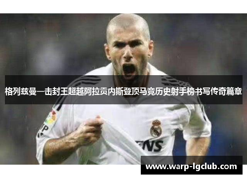 格列兹曼一击封王超越阿拉贡内斯登顶马竞历史射手榜书写传奇篇章